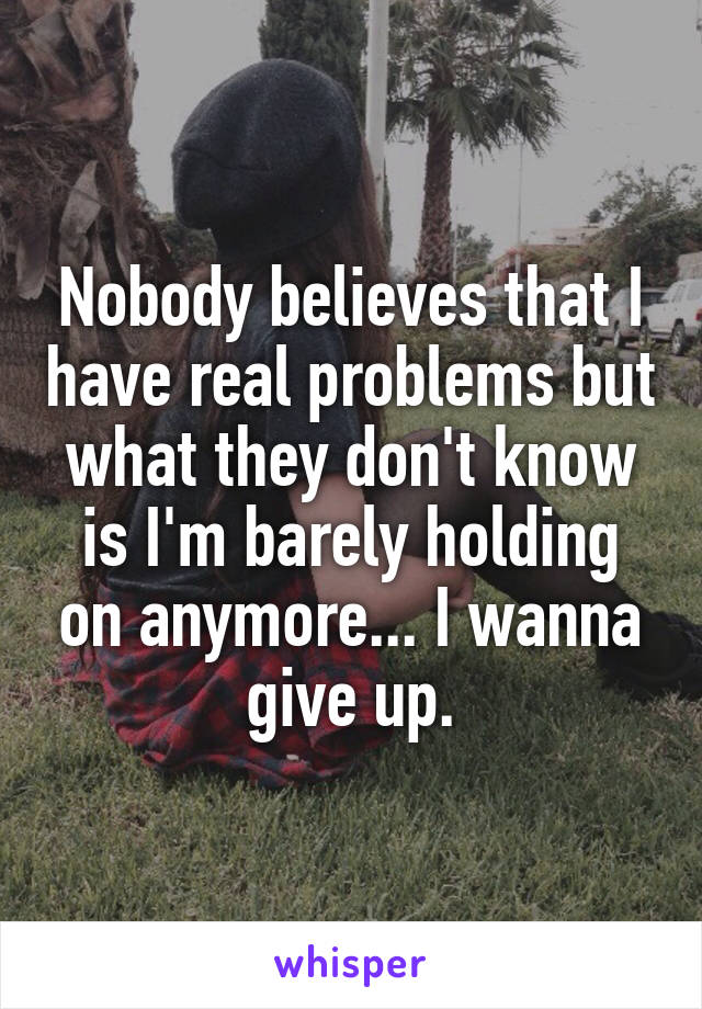 Nobody believes that I have real problems but what they don't know is I'm barely holding on anymore... I wanna give up.