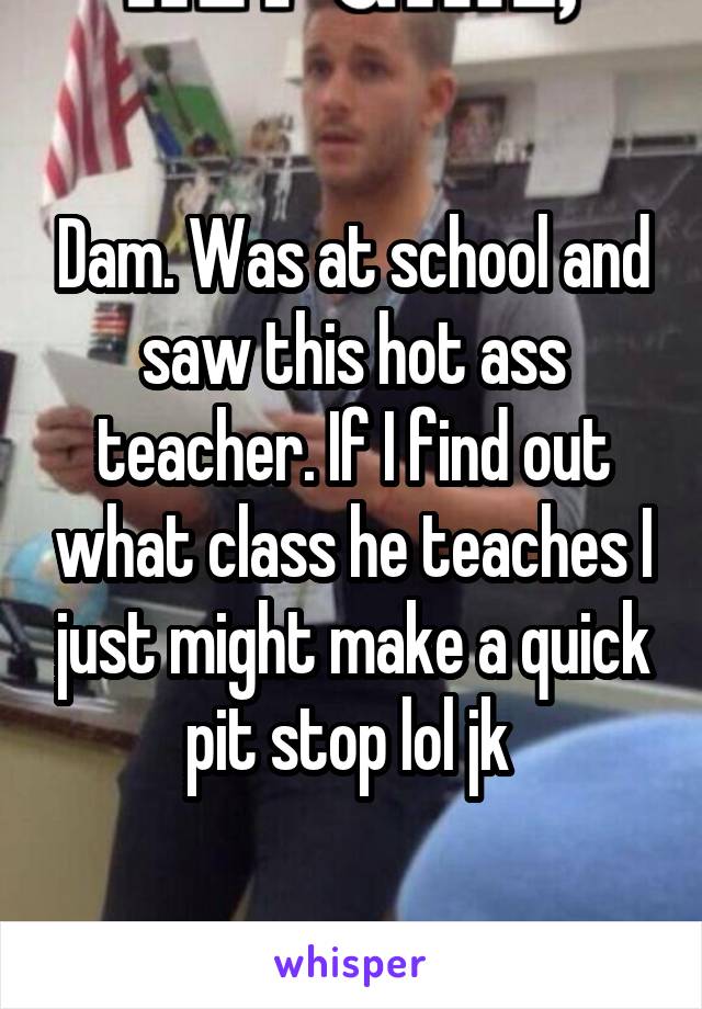 Dam. Was at school and saw this hot ass teacher. If I find out what class he teaches I just might make a quick pit stop lol jk 