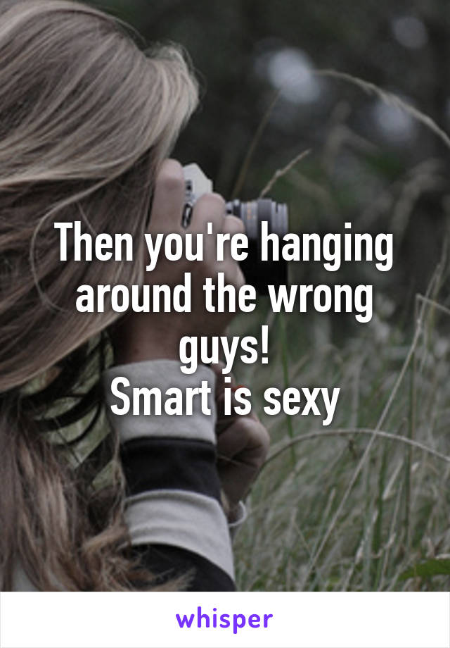 Then you're hanging around the wrong guys!
Smart is sexy