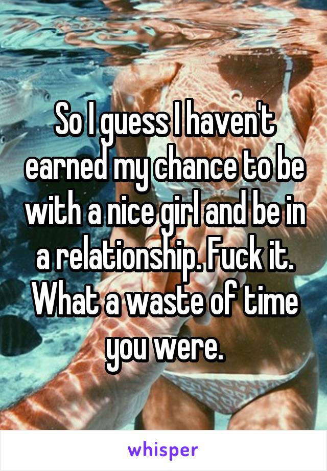 So I guess I haven't earned my chance to be with a nice girl and be in a relationship. Fuck it. What a waste of time you were.