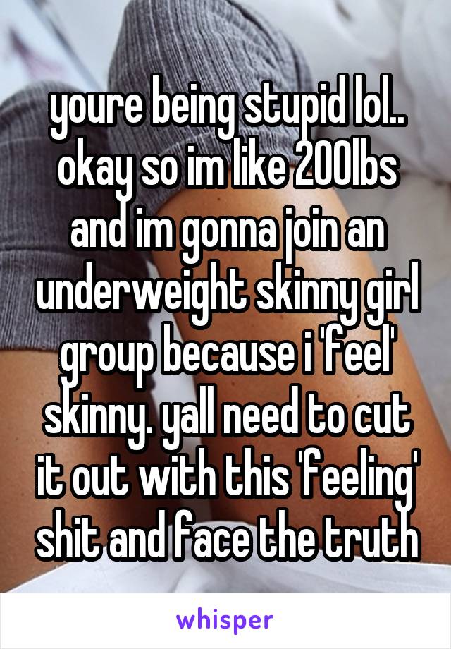 youre being stupid lol.. okay so im like 200lbs and im gonna join an underweight skinny girl group because i 'feel' skinny. yall need to cut it out with this 'feeling' shit and face the truth