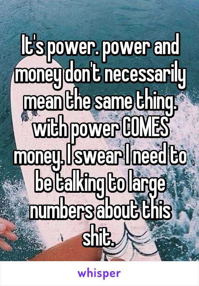 It's power. power and money don't necessarily mean the same thing. with power COMES money. I swear I need to be talking to large numbers about this shit. 