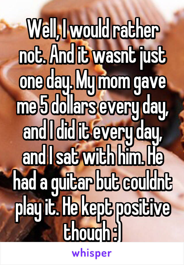 Well, I would rather not. And it wasnt just one day. My mom gave me 5 dollars every day, and I did it every day, and I sat with him. He had a guitar but couldnt play it. He kept positive though :)