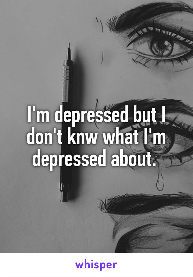 I'm depressed but I don't knw what I'm depressed about. 