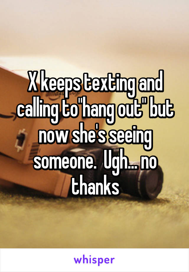 X keeps texting and calling to"hang out" but now she's seeing someone.  Ugh... no thanks