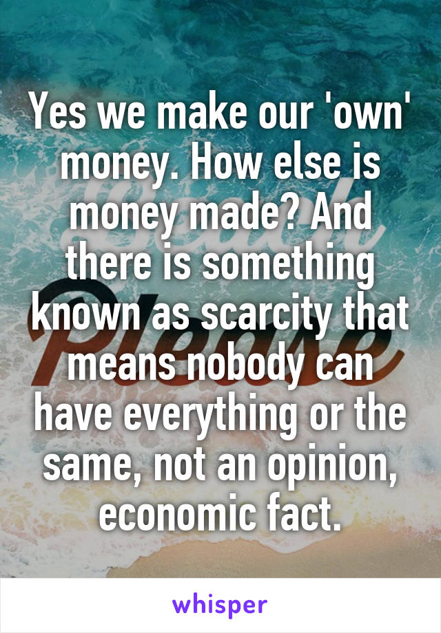 Yes we make our 'own' money. How else is money made? And there is something known as scarcity that means nobody can have everything or the same, not an opinion, economic fact.