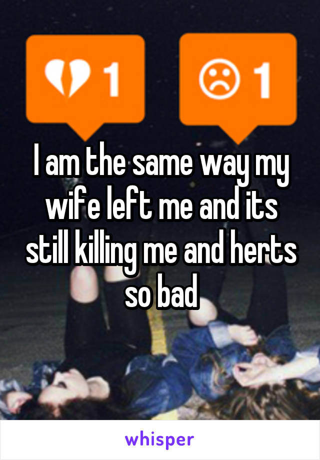 I am the same way my wife left me and its still killing me and herts so bad