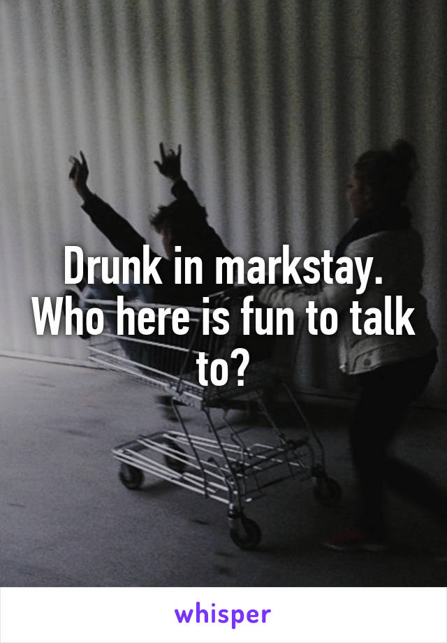 Drunk in markstay. Who here is fun to talk to?