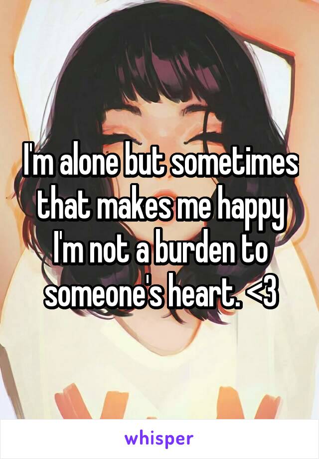 I'm alone but sometimes that makes me happy I'm not a burden to someone's heart. <3