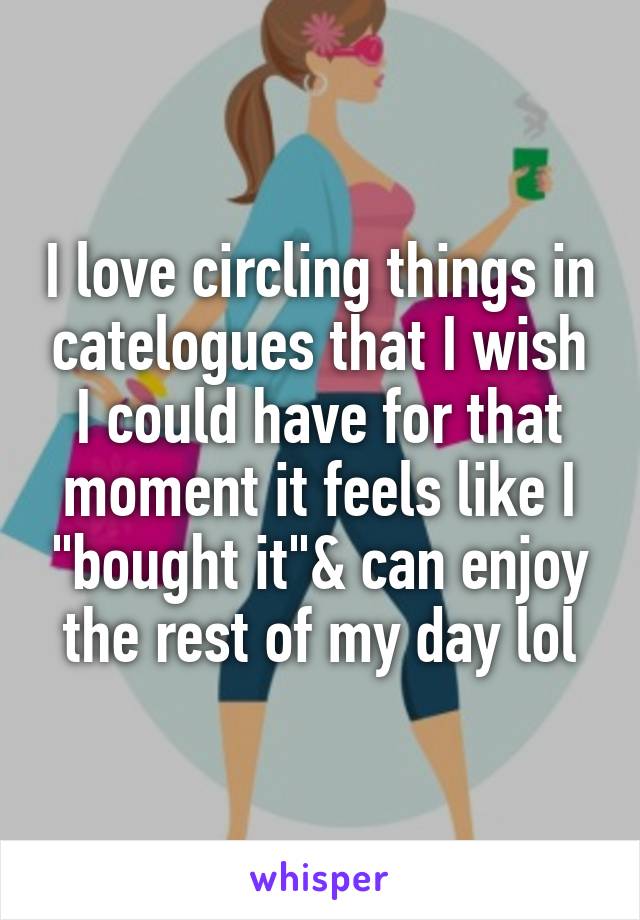 I love circling things in catelogues that I wish I could have for that moment it feels like I "bought it"& can enjoy the rest of my day lol