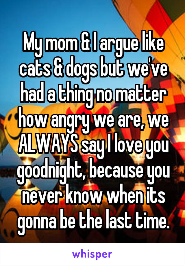 My mom & I argue like cats & dogs but we've had a thing no matter how angry we are, we ALWAYS say I love you goodnight, because you never know when its gonna be the last time.