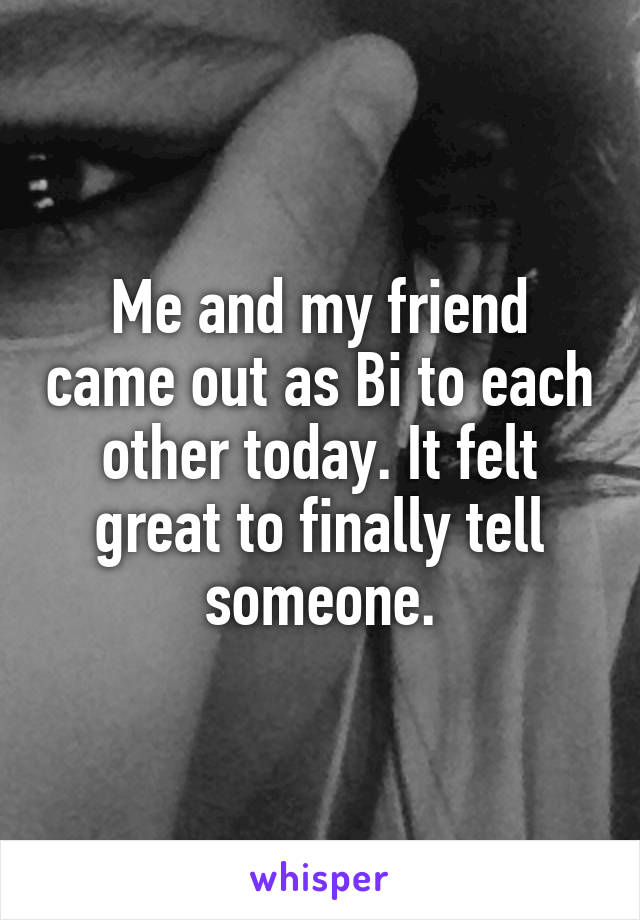 Me and my friend came out as Bi to each other today. It felt great to finally tell someone.