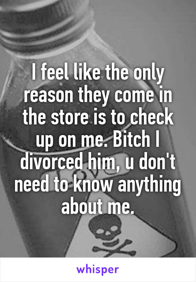 I feel like the only reason they come in the store is to check up on me. Bitch I divorced him, u don't need to know anything about me.