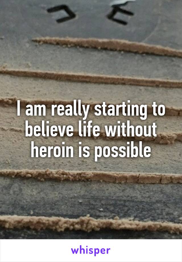 I am really starting to believe life without heroin is possible