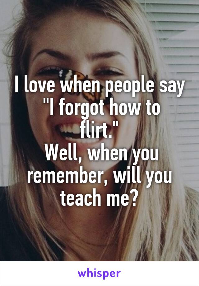 I love when people say
 "I forgot how to flirt."
 Well, when you remember, will you teach me?