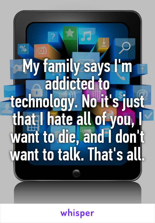 My family says I'm addicted to technology. No it's just that I hate all of you, I want to die, and I don't want to talk. That's all.