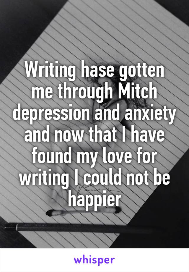 Writing hase gotten me through Mitch depression and anxiety and now that I have found my love for writing I could not be happier