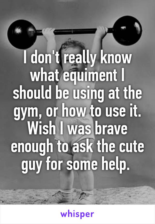 I don't really know what equiment I should be using at the gym, or how to use it.
Wish I was brave enough to ask the cute guy for some help. 