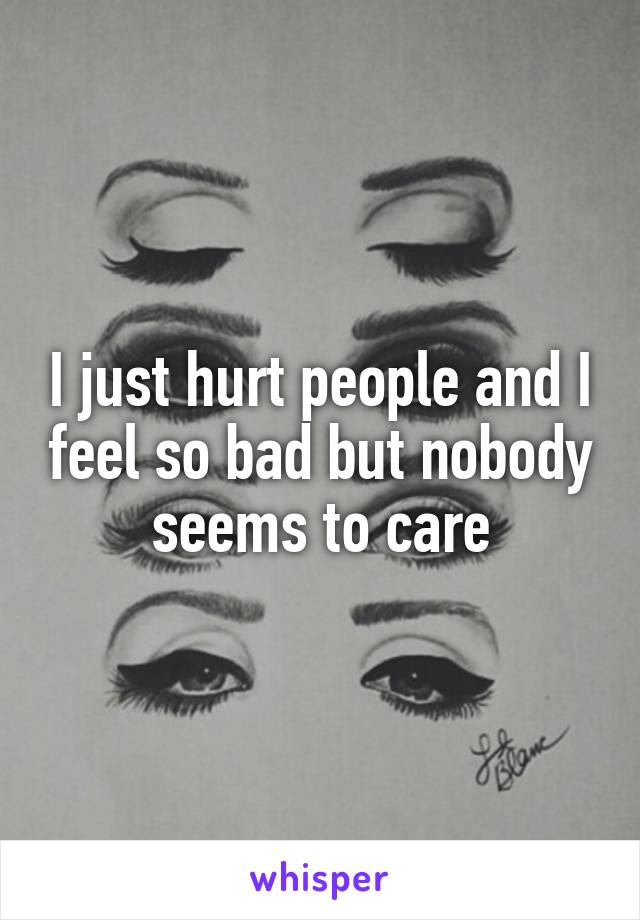 I just hurt people and I feel so bad but nobody seems to care