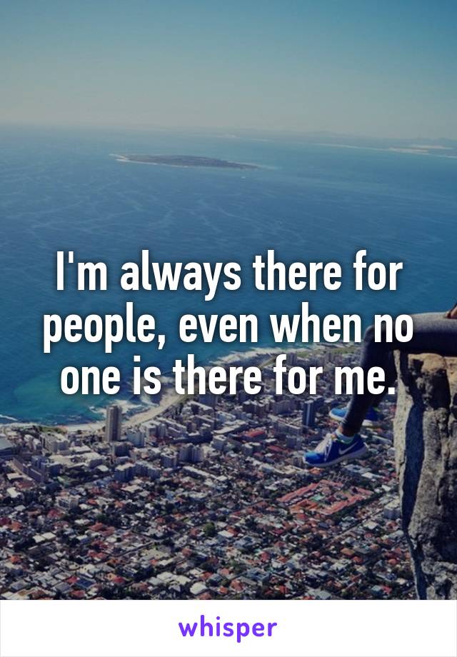 I'm always there for people, even when no one is there for me.