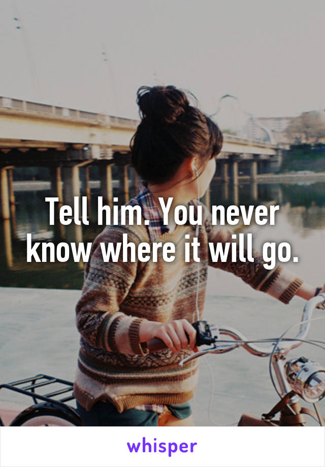 Tell him. You never know where it will go.