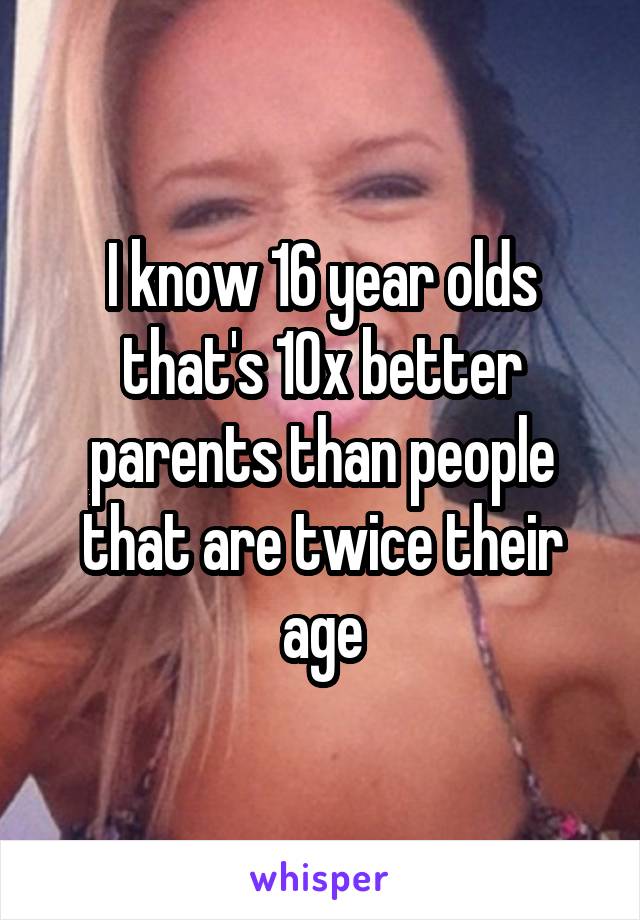 I know 16 year olds that's 10x better parents than people that are twice their age