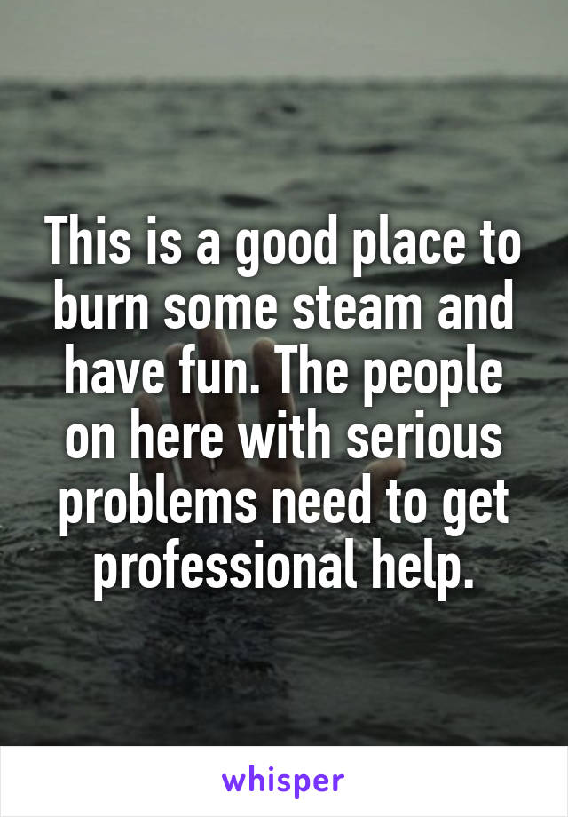 This is a good place to burn some steam and have fun. The people on here with serious problems need to get professional help.