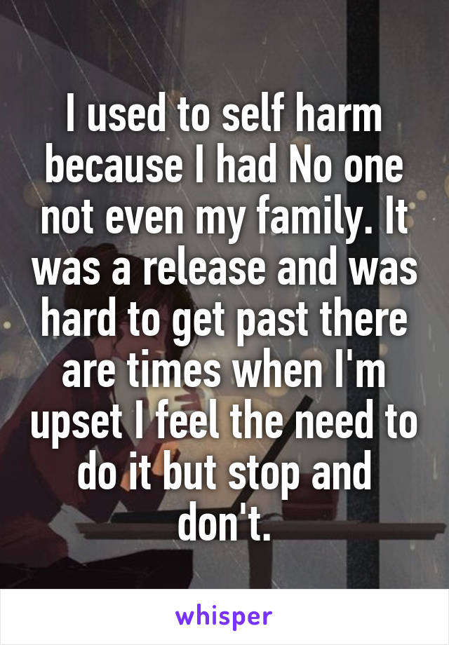 I used to self harm because I had No one not even my family. It was a release and was hard to get past there are times when I'm upset I feel the need to do it but stop and don't.