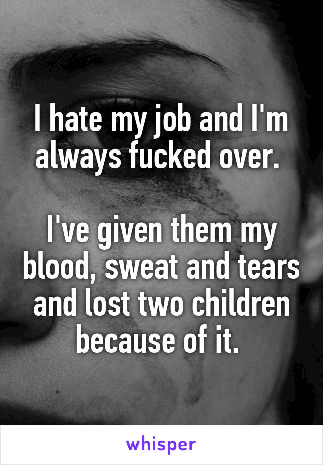 I hate my job and I'm always fucked over. 

I've given them my blood, sweat and tears and lost two children because of it. 