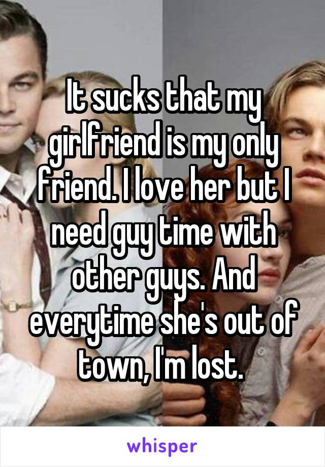 It sucks that my girlfriend is my only friend. I love her but I need guy time with other guys. And everytime she's out of town, I'm lost. 