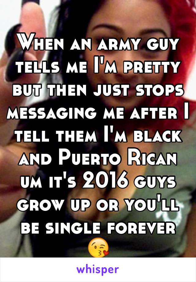 When an army guy tells me I'm pretty but then just stops messaging me after I tell them I'm black and Puerto Rican um it's 2016 guys grow up or you'll be single forever 😘