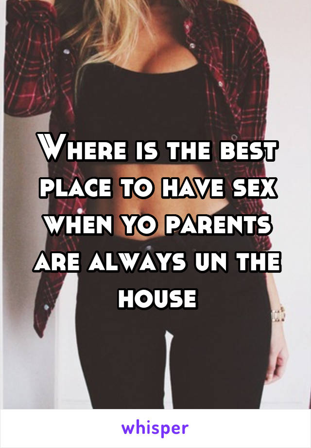 Where is the best place to have sex when yo parents are always un the house