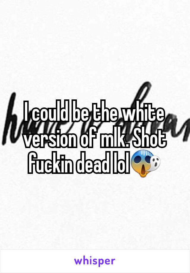 I could be the white version of mlk. Shot fuckin dead lol😱