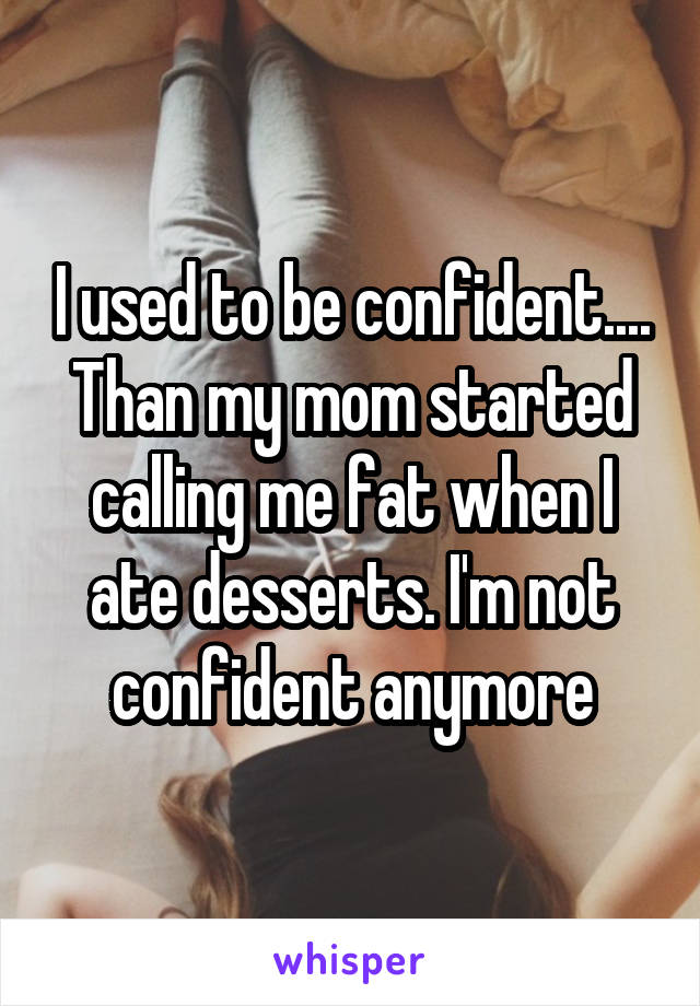 I used to be confident.... Than my mom started calling me fat when I ate desserts. I'm not confident anymore