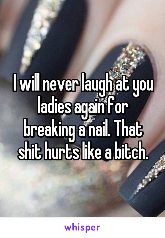 I will never laugh at you ladies again for breaking a nail. That shit hurts like a bitch.