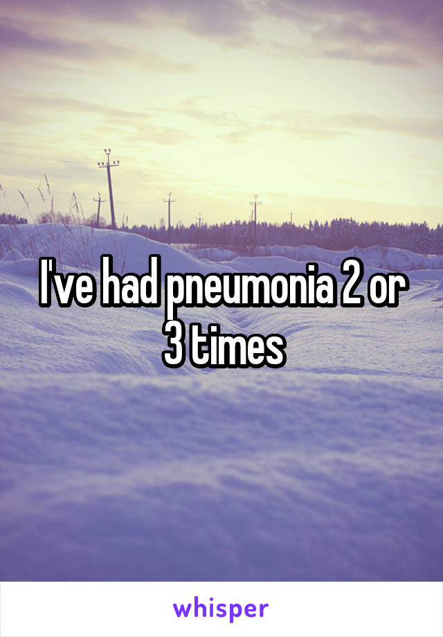 I've had pneumonia 2 or 3 times