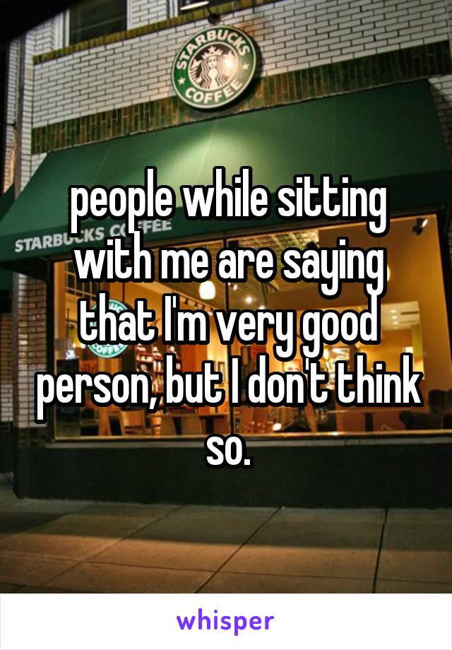 people while sitting with me are saying that I'm very good person, but I don't think so.