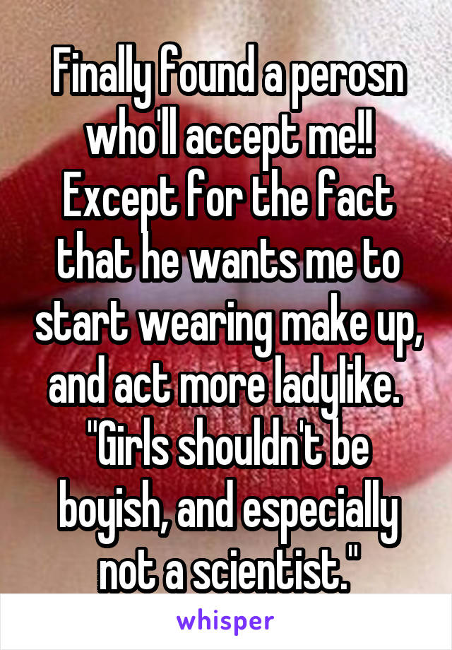 Finally found a perosn who'll accept me!!
Except for the fact that he wants me to start wearing make up, and act more ladylike. 
"Girls shouldn't be boyish, and especially not a scientist."