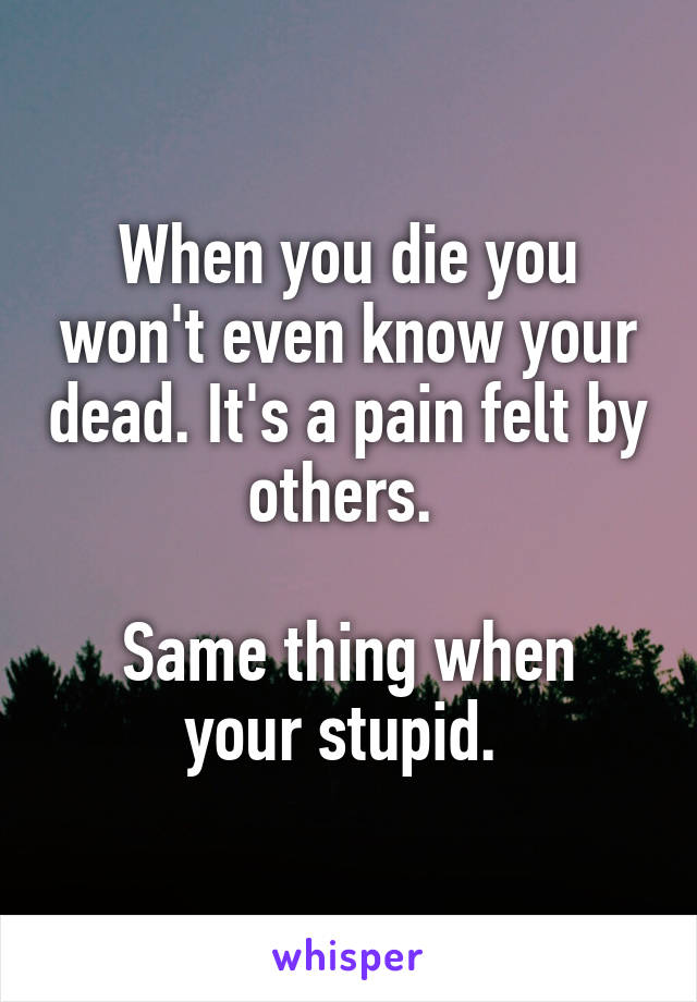 When you die you won't even know your dead. It's a pain felt by others. 

Same thing when your stupid. 