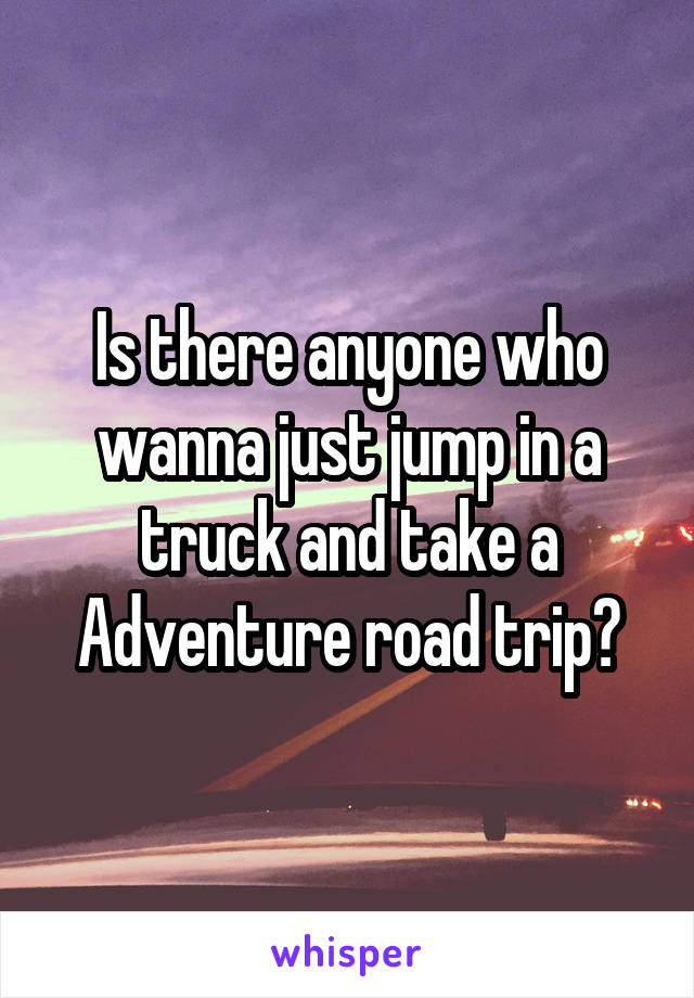 Is there anyone who wanna just jump in a truck and take a Adventure road trip?