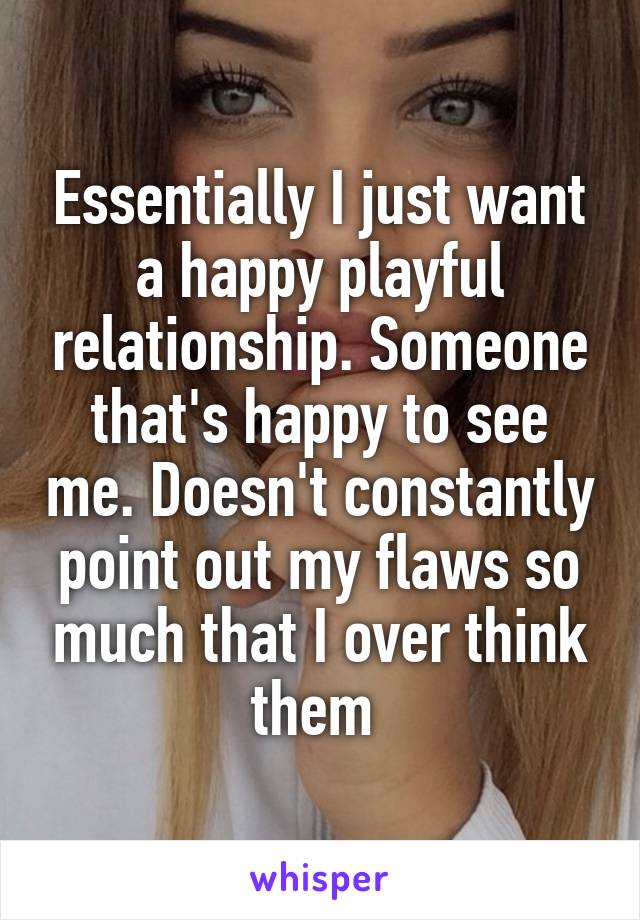 Essentially I just want a happy playful relationship. Someone that's happy to see me. Doesn't constantly point out my flaws so much that I over think them 