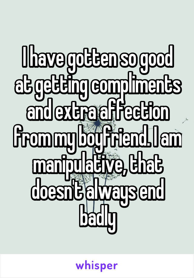 I have gotten so good at getting compliments and extra affection from my boyfriend. I am manipulative, that doesn't always end badly