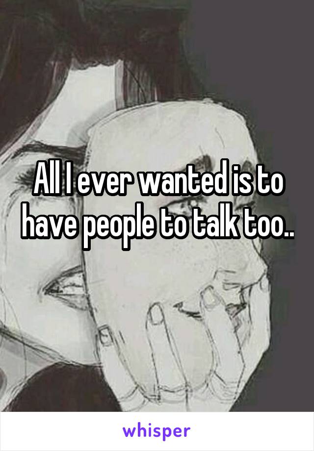 All I ever wanted is to have people to talk too.. 