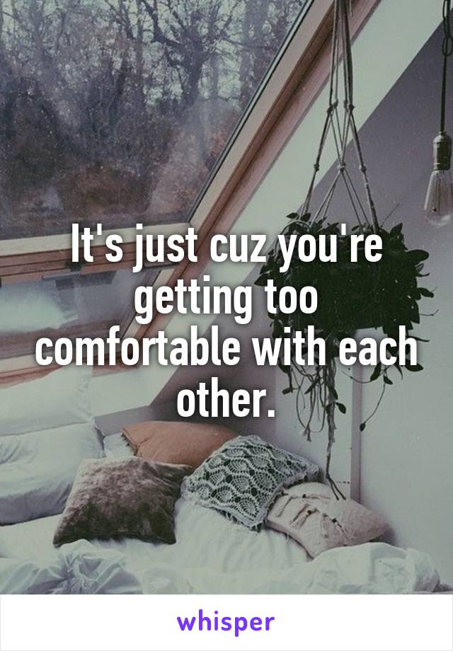 It's just cuz you're getting too comfortable with each other.
