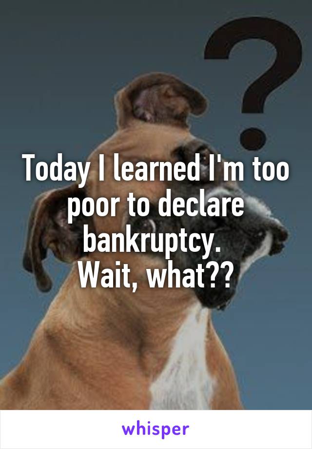 Today I learned I'm too poor to declare bankruptcy. 
Wait, what??