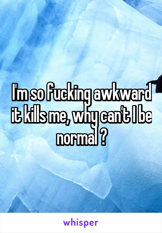 I'm so fucking awkward it kills me, why can't I be normal 🙃