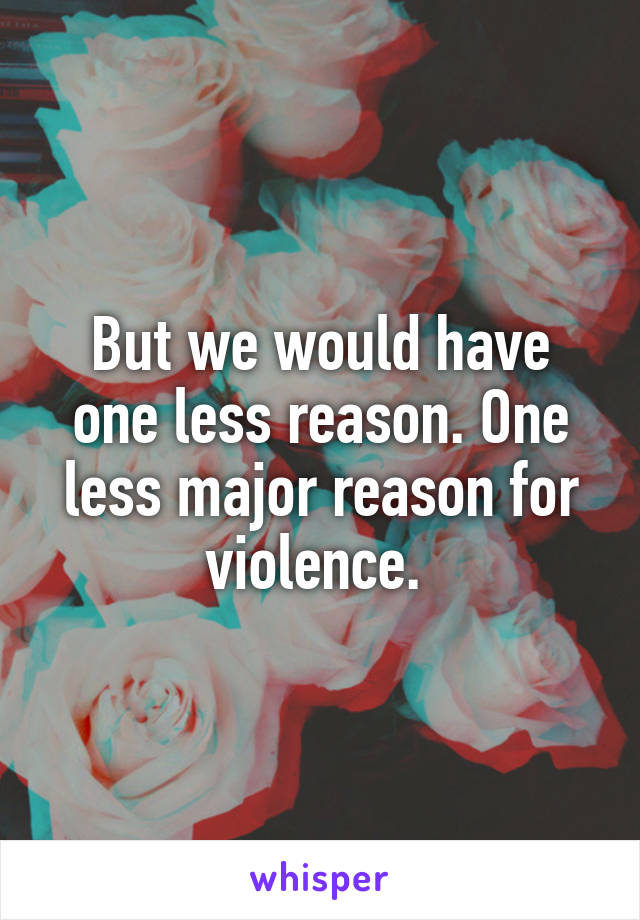 But we would have one less reason. One less major reason for violence. 