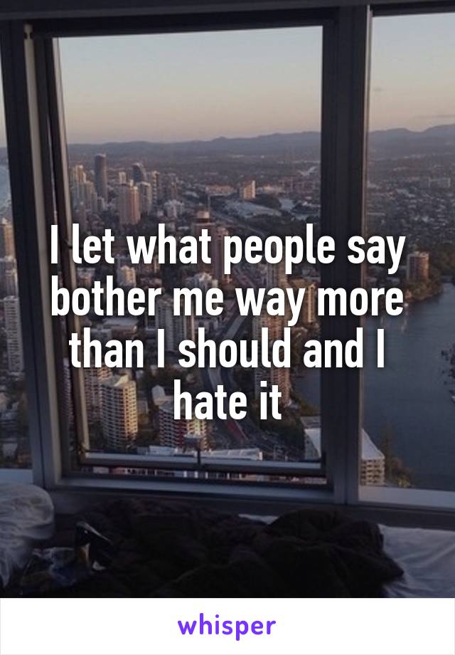 I let what people say bother me way more than I should and I hate it