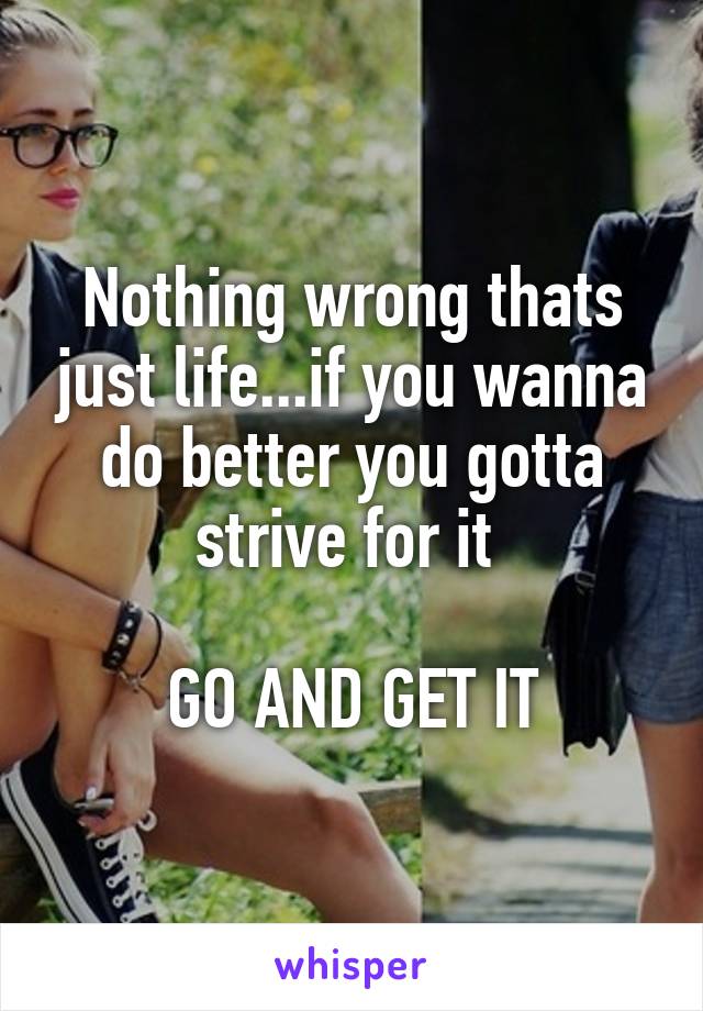 Nothing wrong thats just life...if you wanna do better you gotta strive for it 

GO AND GET IT