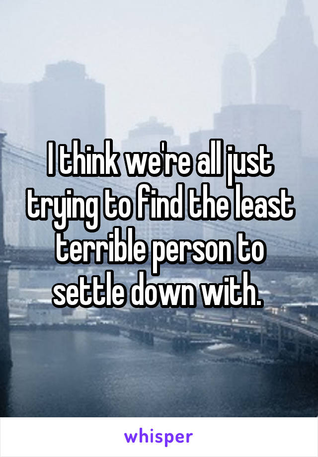 I think we're all just trying to find the least terrible person to settle down with. 